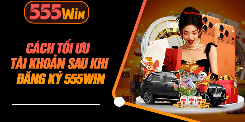 Cách Tối Ưu Tài Khoản Sau Khi Đăng Ký 555WIN