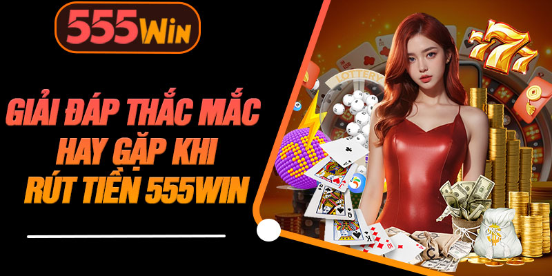 Giải Đáp Thắc Mắc Hay Gặp Khi Rút Tiền 555WIN