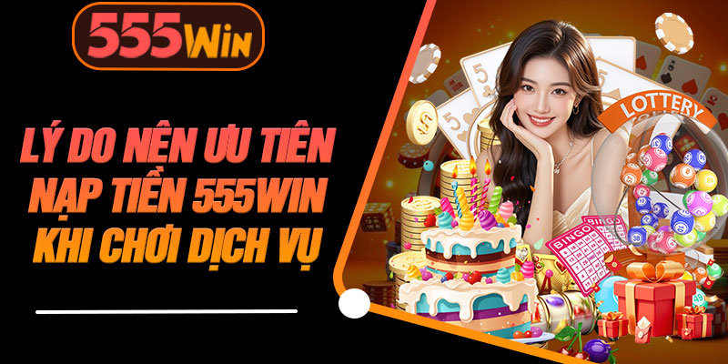 Lý Do Nên Ưu Tiên Nạp Tiền 555WIN Khi Chơi Dịch Vụ