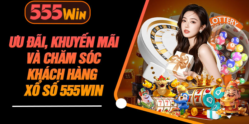 Ưu Đãi, Khuyến Mãi Và Chăm Sóc Khách Hàng Xổ Số 555WIN